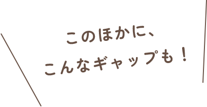 このほかに、こんなギャップも!